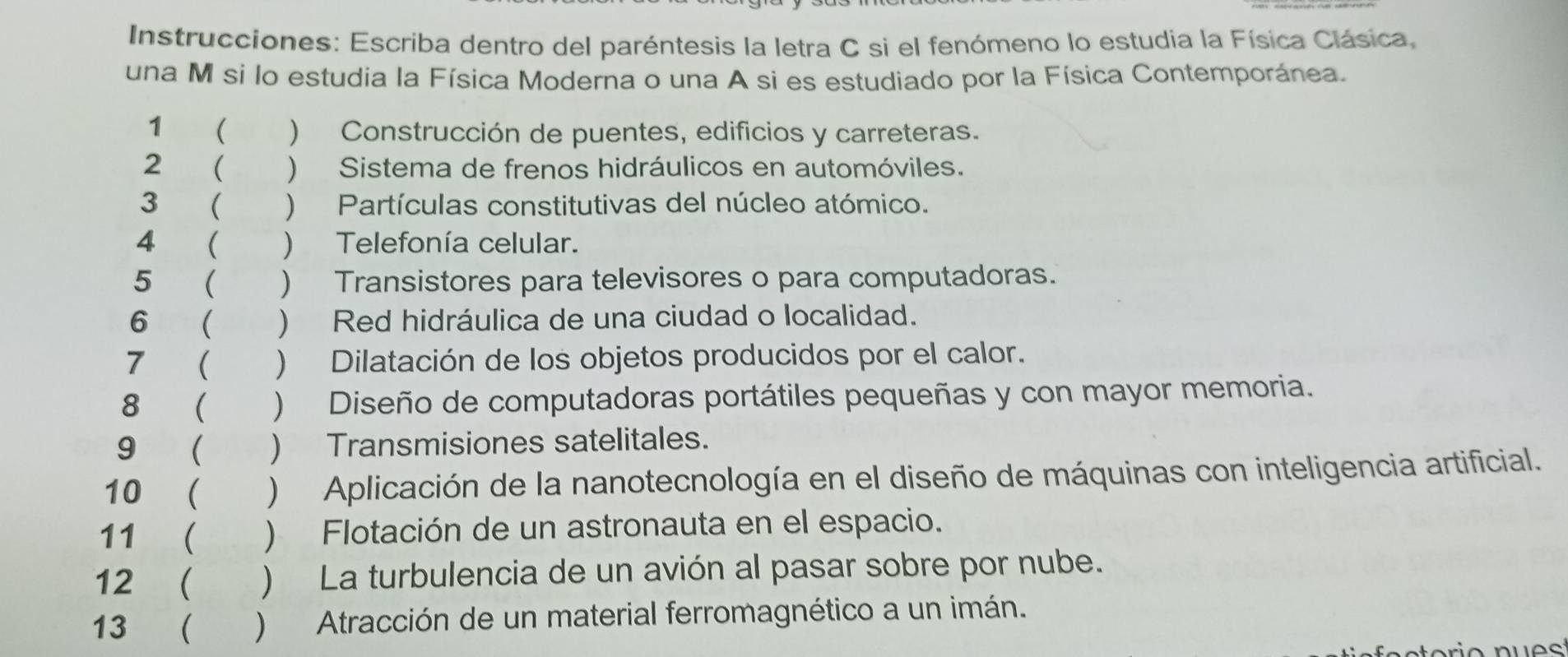 Instrucciones: Escriba dentro del paréntesis la letra C si el fenómeno lo estudia la Física Clásica, 
una M si lo estudia la Física Moderna o una A si es estudiado por la Física Contemporánea. 
1  ) Construcción de puentes, edificios y carreteras. 
2  ) Sistema de frenos hidráulicos en automóviles. 
3 (  Partículas constitutivas del núcleo atómico. 
4 ₹  Telefonía celular. 
5 ( ) Transistores para televisores o para computadoras. 
6 (  Red hidráulica de una ciudad o localidad. 
7 (  Dilatación de los objetos producidos por el calor. 
8 ( ) Diseño de computadoras portátiles pequeñas y con mayor memoria. 
9 ( ) Transmisiones satelitales. 
10 ( ) Aplicación de la nanotecnología en el diseño de máquinas con inteligencia artificial. 
11 ( ) Flotación de un astronauta en el espacio. 
12 ( )La turbulencia de un avión al pasar sobre por nube. 
13  )Atracción de un material ferromagnético a un imán.