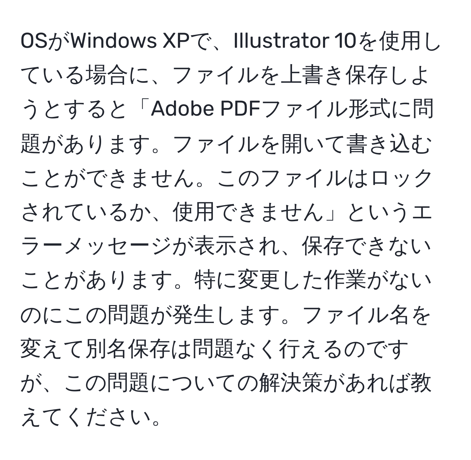 OSがWindows XPで、Illustrator 10を使用している場合に、ファイルを上書き保存しようとすると「Adobe PDFファイル形式に問題があります。ファイルを開いて書き込むことができません。このファイルはロックされているか、使用できません」というエラーメッセージが表示され、保存できないことがあります。特に変更した作業がないのにこの問題が発生します。ファイル名を変えて別名保存は問題なく行えるのですが、この問題についての解決策があれば教えてください。