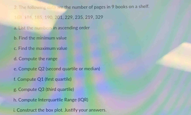 The following data are the number of pages in 9 books on a shelf.
168, 196, 185, 190, 201, 229, 235, 219, 329
a. List the numbers in ascending order 
b. Find the minimum value 
c. Find the maximum value 
d. Compute the range 
e. Compute Q2 (second quartile or median) 
f. Compute Q1 (first quartile) 
g. Compute Q3 (third quartile) 
h. Compute Interquartile Range (IQR) 
i. Construct the box plot. Justify your answers.