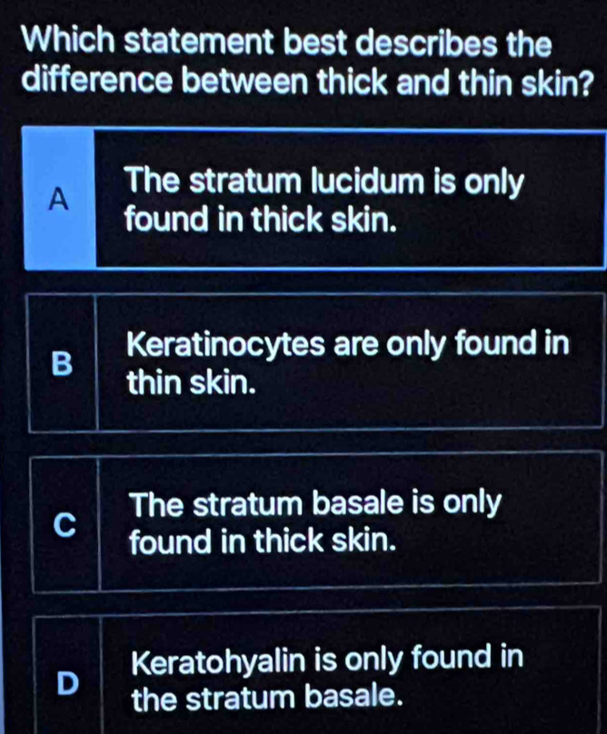 Which statement best describes the
difference between thick and thin skin?
The stratum lucidum is only
A found in thick skin.
B Keratinocytes are only found in
thin skin.
The stratum basale is only
found in thick skin.
D Keratohyalin is only found in
the stratum basale.