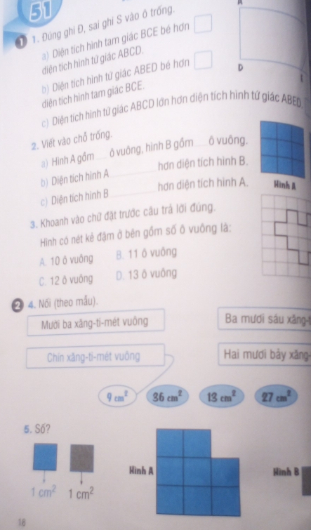 51
1 1. Đúng ghi Đ, sai ghi S vào ô trống.
A
a) Diện tích hình tam giác BCE bé hơn
điện tích hình tứ giác ABCD.
b) Diện tích hình tứ giác ABED bé hơn □ D

diện tích hình tam giác BCE.
c) Diện tích hình tứ giác ABCD lớn hơn diện tích hình tứ giác ABED
2. Viết vào chỗ trống.
_
a) Hinh A gồm _ô vuông, hình B gồm __ ô vuông.
hơn diện tích hình B.
b) Diện tích hình A
hơn diện tích hình A. Hình Á
c) Diện tích hình B_
3. Khoanh vào chữ đặt trước câu trả lời đúng.
Hình có nét kẻ đậm ở bên gồm số ô vuông là:
A. 10 ô vuông B. 11 ô vuông
C. 12 ô vuông D. 13 ô vuông
2 4. Nối (theo mấu).
Mười ba xãng-ti-mét vuông
Ba mươi sáu xăng-1
Chín xăng-ti-mét vuông Hai mươi bảy xăng-
9cm^2 36cm^2 13cm^2 27cm^2
5. Số?
Hình B
1cm^2 1cm^2
18