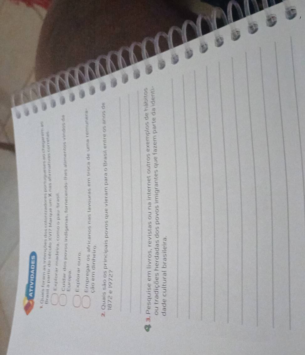 ATIVIDADES 
1. Quais foram as intenções dos colonizadores portugueses ao chegarem as 
Brasil a partir do século XVI? Marque um X nas afrmativas corretas 
Explorar madeira, como o pau-brasil. 
Cuídar dos povos indigenas, fornecendo-lhes alimentos vindos da 
Europa. 
Explorar ouro. 
Empregar os africanos nas lavouras em troca de uma remunera- 
ção em dinheiro. 
2. Quais são os principais povos que vieram para o Brasil entre os anos de 
1872e19727 
_ 
_ 
_ 
3. Pesquise em livros, revistas ou na internet outros exemplos de hábitos 
ou tradições herdadas dos povos imigrantes que fazem parte da identi- 
dade cultural brasileira. 
_ 
_ 
_ 
_ 
_ 
_ 
_ 
_ 
_ 
_ 
_