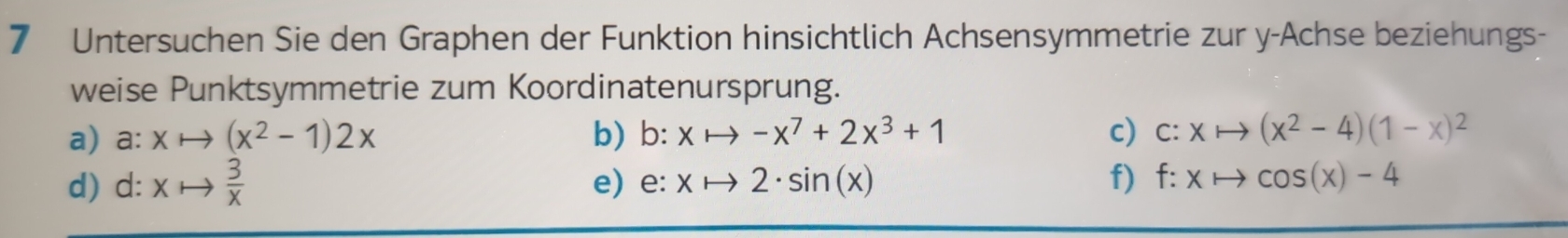 Untersuchen Sie den Graphen der Funktion hinsichtlich Achsensymmetrie zur y -Achse beziehungs- 
weise Punktsymmetrie zum Koordinatenursprung. 
a) a: x (x^2-1)2x b) b:xto -x^7+2x^3+1 c) c:xto (x^2-4)(1-x)^2
d) d: x  3/x  e) e · xto 2· sin (x) f) f:xto cos (x)-4