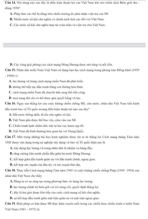 Nội dung nào sau đây là điều kiện thuận lợi của Việt Nam khi mở chiến dịch Biên giới thu -
đông 1950?
A. Pháp lâm vào thể bị động trên chiến trường do phải nhận viện trợ của Mĩ.
B. Nhiều nước xã hội chủ nghĩa có chính sách tích cực đổi với Việt Nam.
C. Các nước xã hội chủ nghĩa hợp tác toàn diện và viện trợ cho Việt Nam.
D. Các vùng giải phóng của cách mạng Đông Dương được mở rộng và nổi liền.
Câu 15. Nhân dân miền Nam Việt Nam sử dụng bạo lực cách mạng trong phong trào Đồng khởi (1959
- 1960) vì
A. lực lượng vũ trang cách mạng miền Nam đã phát triển.
B. không thể tiếp tục đấu tranh bằng con đường hòa bình.
C. cách mạng miền Nam đã chuyên hắn sang thể tiến công.
D. mọi xung đột chi có thể được giải quyết bằng vũ lực.
Câu 16. Ngay sau thắng lợi của cuộc kháng chiến chống Mỹ, cứu nước, nhân dân Việt Nam tiến hành
đầu tranh bảo vệ Tổ quốc tronng điều kiện thuận lợi nào sau đây?
A. Đất nước thống nhất, đi lên chủ nghĩa xã hội.
B. Việt Nam phá được thể bao vây, cẩm vận của Mĩ.
C. Chiến tranh lạnh chẩm dứt; trật tự hai cực Ianta sụp đồ.
D. Việt Nam đã bình thường hóa quan hệ với Trung Quốc.
Câu 17. Một trong những bài học kinh nghiệm được rút ra từ thắng lợi Cách mạng tháng Tám năm
1945 được vận dụng trong sự nghiệp xây dựng và bảo vệ Tổ quốc hiện nay là
A. xây dựng lực lượng vũ trang nhân dân là nhiệm vụ hàng đầu.
B. tăng cường liên minh chiến đấu giữa ba nước Đông Dương.
C. kết hợp giữa đấu tranh quân sự với đấu tranh chính, ngoại giao.
D. kết hợp sức mạnh của dân tộc và sức mạnh thời đại.
Câu 18. Thực tiễn Cách mạng tháng Tám năm 1945 và cuộc kháng chiến chống Pháp (1945- 1954) của
nhân dân Việt Nam cho thấy
A. Đảng ta có sự sáng tạo trong phương thức sử dụng lực lượng.
B. lực lượng chính trị luôn giữ vai trò nòng cốt, quyết định thắng lợi.
C. đây là hai giai đoạn liên tiếp của cuộc cách mạng xã hội chủ nghĩa.
D. sự kết hợp đấu tranh giữa mặt trận quân sự và mặt trận ngoại giao.
Câu 19. Biện pháp cơ bản được Mĩ thực hiện xuyên suốt trong các chiến lược chiến tranh ở miền Nam
Việt Nam (1961 - 1973) là