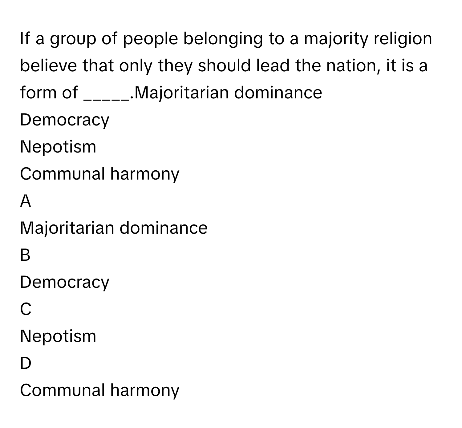 If a group of people belonging to a majority religion believe that only they should lead the nation, it is a form of _____.Majoritarian dominance
Democracy
Nepotism
Communal harmony

A  
Majoritarian dominance 


B  
Democracy 


C  
Nepotism 


D  
Communal harmony