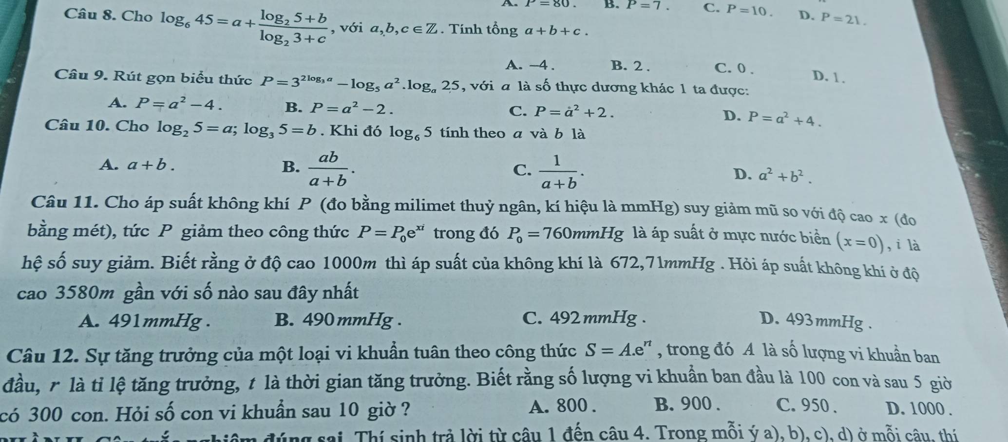 A. P=80. B. P=7. C. P=10. D. P=21.
Câu 8. Cho log _645=a+frac log _25+blog _23+c , với a,b,c∈ Z. Tính that onga+b+c.
A. -4 . B. 2 . C. 0 .
D. 1 .
Câu 9. Rút gọn biểu thức P=3^(2log _3)a-log _5a^2.log _a25 , với a là số thực dương khác 1 ta được:
A. P=a^2-4. B. P=a^2-2. P=a^2+4.
C. P=a^2+2.
D.
Câu 10. Cho log _25=a;log _35=b. Khi đó log _65 tính theo a và b là
A. a+b. B.  ab/a+b . C.  1/a+b . D. a^2+b^2.
Câu 11. Cho áp suất không khí P (đo bằng milimet thuỷ ngân, kí hiệu là mmHg) suy giảm mũ so với độ cao x (đo
bằng mét), tức P giảm theo công thức P=P_0e^(xi) trong đó P_0=760mmHg; là áp suất ở mực nước biển (x=0) ,i là
hệ số suy giảm. Biết rằng ở độ cao 1000m thì áp suất của không khí là 672,71mmHg . Hỏi áp suất không khí ở độ
cao 3580m gần với số nào sau đây nhất
A. 491mmHg . B. 490 mmHg . C. 492 mmHg . D. 493 mmHg .
Câu 12. Sự tăng trưởng của một loại vi khuẩn tuân theo công thức S=A.e :'' , trong đó A là số lượng vi khuẩn ban
đầu, r là tỉ lệ tăng trưởng, t là thời gian tăng trưởng. Biết rằng số lượng vi khuẩn ban đầu là 100 con và sau 5 giờ
B. 900 . C. 950 .
có 300 con. Hỏi số con vi khuẩn sau 10 giờ ? A. 800 . D. 1000 .
đâm đúng sai. Thí sinh trả lời từ câu 1 đến câu 4. Trong mỗi ý a), b), c), d) ở mỗi câu, thí