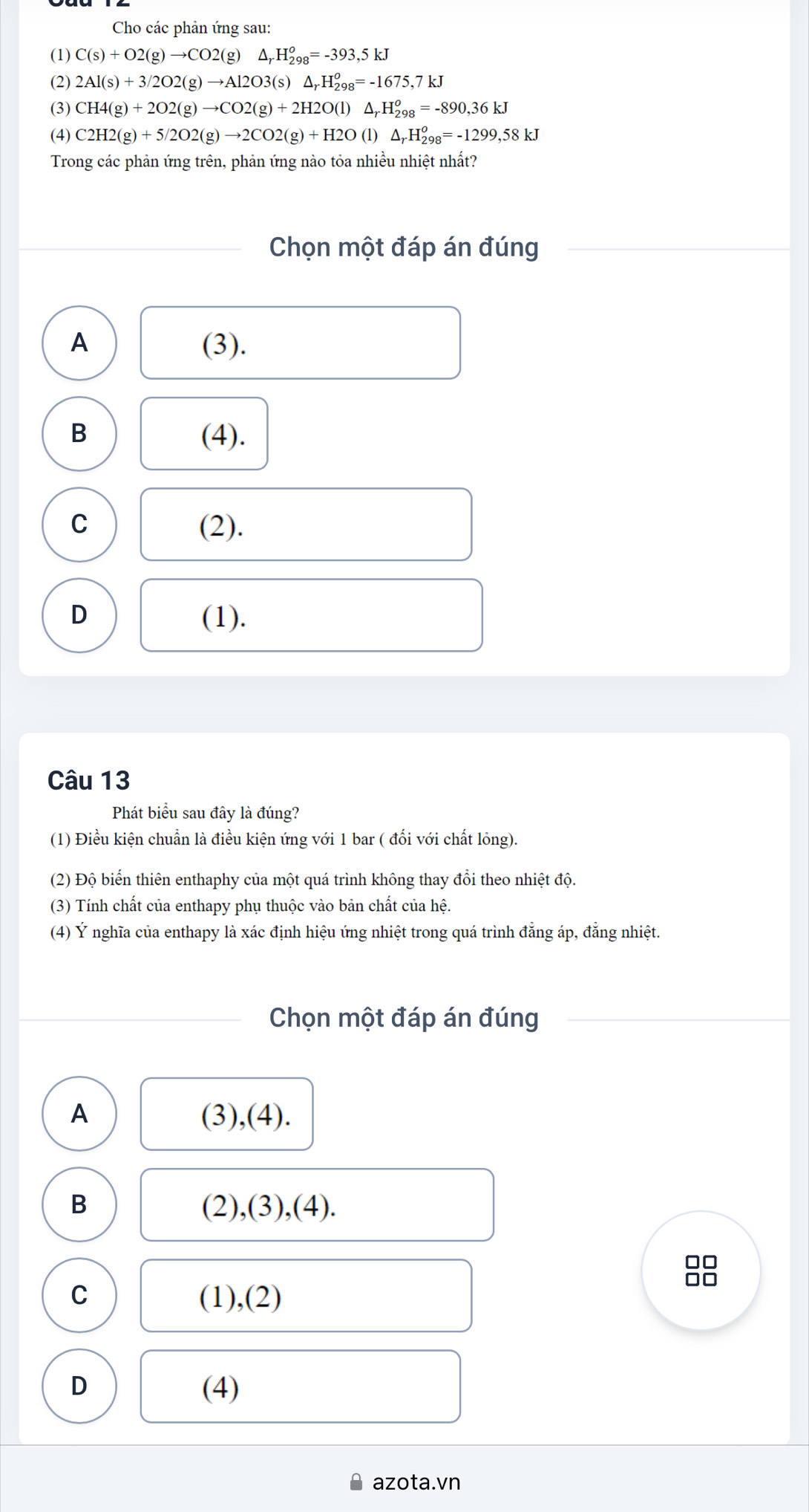 Cho các phản ứng sau:
(1) C(s)+O2(g)to CO2(g)△ _rH_(298)^o=-393,5kJ
(2) 2Al(s)+3/2O2(g)to Al2O3(s)△ _rH_(298)^o=-1675,7kJ
(3) CH4(g)+2O2(g)to CO2(g)+2H2O(l)△ _rH_(298)^o=-890, 36kJ
(4) C2H2(g)+5/2O2(g)to 2CO2(g)+H2O(l)△ _rH_(298)^o=-1299,58kJ
Trong các phản ứng trên, phản ứng nào tỏa nhiều nhiệt nhất?
Chọn một đáp án đúng
A (3).
B (4).
C (2).
D (1).
Câu 13
Phát biểu sau đây là đúng?
(1) Điều kiện chuẩn là điều kiện ứng với 1 bar ( đổi với chất lỏng).
(2) Độ biển thiên enthaphy của một quá trình không thay đổi theo nhiệt độ.
(3) Tính chất của enthapy phụ thuộc vào bản chất của hệ.
(4) Ý nghĩa của enthapy là xác định hiệu ứng nhiệt trong quá trình đẳng áp, đẳng nhiệt.
Chọn một đáp án đúng
A (3),(4).
B (2),(3),(4).
□□
no
C (1),(2)
D (4)
azota.vn