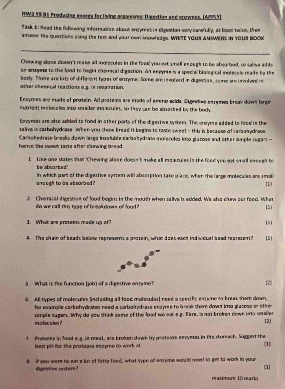 HW3 Y9 B1 Producing energy for living organisms: Digestion and enzymes. (APPLY)
Task 1: Read the following information about enzymes in digestion very carefully, at least twice, then
answer the questions using the text and your own knowledge. WRITE YOUR ANSWERS IN YOUR BOOK
_
Chewing alone doesn't make all molecules in the food you eat small enough to be absorbed, so saliva adds
an enzyme to the food to begin chemical digestion. An enzyme is a special biological molecule made by the
body. There are lots of different types of enzyme. Some are involved in digestion, some are involved in
other chemical reactions e.g. in respiration.
Enzymes are made of protein. All proteins are made of amino acids. Digestive enzymes break down large
nutrient molecules into smaller molecules, so they can be absorbed by the body.
Enzymes are also added to food in other parts of the digestive system. The enzyme added to food in the
saliva is carbohydrase. When you chew bread it begins to taste sweet - this is because of carbohydrase.
Carbohydrase breaks down large insoluble carbohydrate molecules into glucose and other simple sugars -
hence the sweet taste after chewing bread.
1 Line one states that ‘Chewing alone doesn’t make all molecules in the food you eat small enough to
be absorbed'.
In which part of the digestive system will absorption take place, when the large molecules are small
enough to be absorbed? (1)
2. Chemical digestion of food begins in the mouth when saliva is added. We also chew our food. What
do we call this type of breakdown of food? (1)
3. What are proteins made up of? (1)
4. The chain of beads below represents a protein, what does each individual bead represent? (1)
5 What is the function (job) of a digestive enzyme? (2)
6. All types of molecules (including all food molecules) need a specific enzyme to break them down,
for example carbohydrates need a carbohydrase enzyme to break them down into glucose or other
simple sugars. Why do you think some of the food we eat e.g. fibre, is not broken down into smaller
molecules?
(2)
7 Proteins in food e g. in meat, are broken down by protease enzymes in the stomach. Suggest the
best pH for the protease enzyme to work al (1)
8  if you were to eat a lot of fatty food, what type of enzyme would need to get to work in your
digestive system? (1)
maximum 10 marks