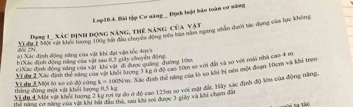 Lop10.4. Bài tập Cơ năng _ Định luật bảo toàn cơ năng 
Ví dụ 1 Một vật khối lượng 100g bắt đầu chuyển động trên bàn nằm ngang nhẫn dưới tác dụng của lực không 
Dạng 1_ xác định động năng, thẻ năng của vật 
đồi 2N. 
a) Xác định động năng của vật khi đạt vận tốc 4m/s
b) Xác định động năng của vật sau 0,5 giây chuyển động. 
c)Xác định động năng của vật khi vật đi được quãng đường 10m
Ví dụ 2 Xác định thế năng của vật khối lượng 3 kg ở độ cao 10m so với đất và so với mái nhà cao 4 m
Ví dụ 3 Một lò xo có độ cứng k=100N/m. Xác định thế năng của lò xo khi bị nén một đoạn 10cm và khi treo 
Ví du 4 Một vật khối lượng 2 kg rơi tự do ở độ cao 125m so với mặt đất. Hãy xác định độ lớn của động năng. thẳng đứng một vật khối lượng 0,5 kg
thể năng cơ năng của vật khi bắt đầu thả, sau khi rơi được 3 giây và khi chạm đất 
tời ta tác