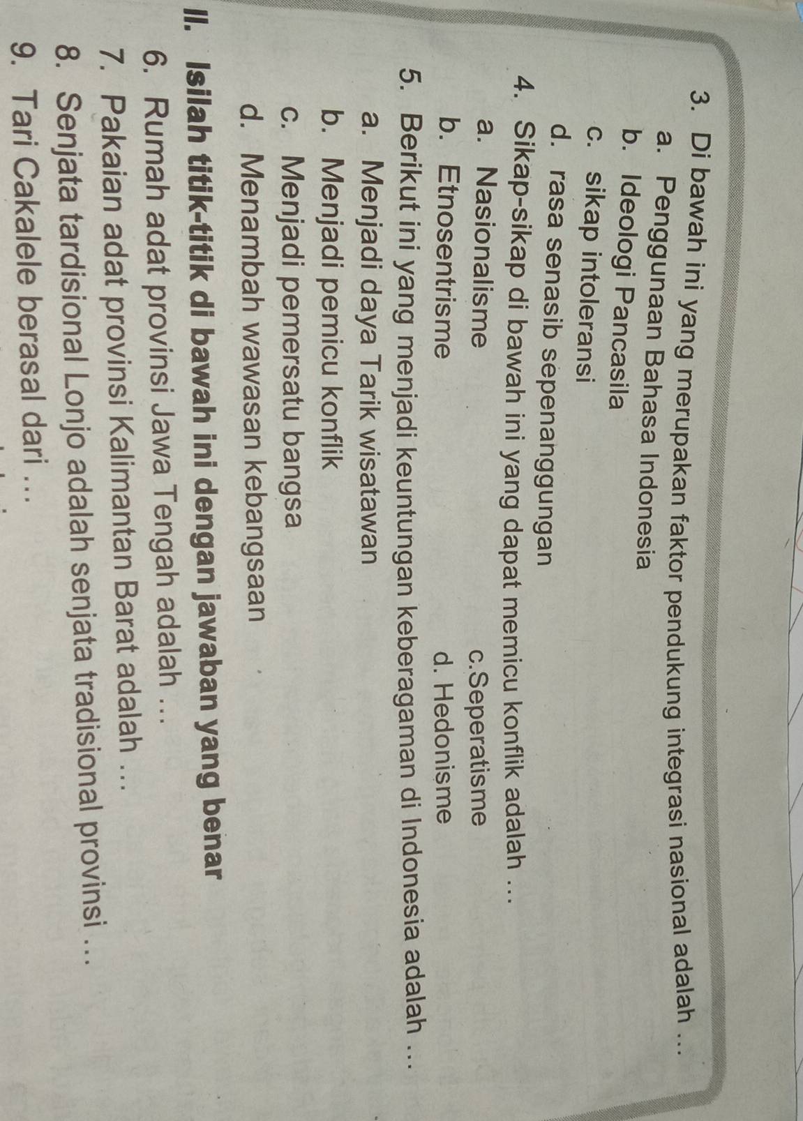 Di bawah ini yang merupakan faktor pendukung integrasi nasional adalah ..
a. Penggunaan Bahasa Indonesia
b. Ideologi Pancasila
c. sikap intoleransi
d. rasa senasib sepenanggungan
4. Sikap-sikap di bawah ini yang dapat memicu konflik adalah …..
a. Nasionalisme
c.Seperatisme
b. Etnosentrisme d. Hedonisme
5. Berikut ini yang menjadi keuntungan keberagaman di Indonesia adalah …..
a. Menjadi daya Tarik wisatawan
b. Menjadi pemicu konflik
c. Menjadi pemersatu bangsa
d. Menambah wawasan kebangsaan
Il. Isilah titik-titik di bawah ini dengan jawaban yang benar
6. Rumah adat provinsi Jawa Tengah adalah .
7. Pakaian adat provinsi Kalimantan Barat adalah ….
8. Senjata tardisional Lonjo adalah senjata tradisional provinsi .
9. Tari Cakalele berasal dari ..