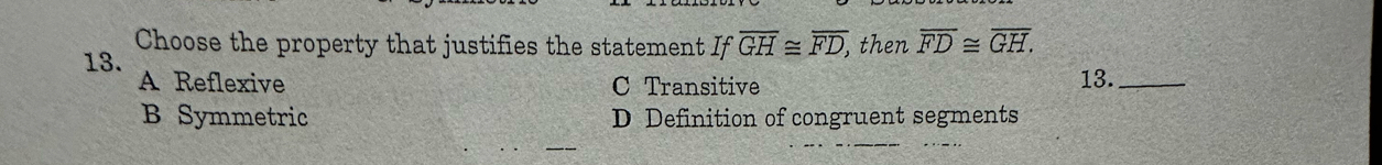 Choose the property that justifies the statement Ifoverline GH≌ overline FD, , then overline FD≌ overline GH. 
13. A Reflexive 13._
C Transitive
B Symmetric D Definition of congruent segments