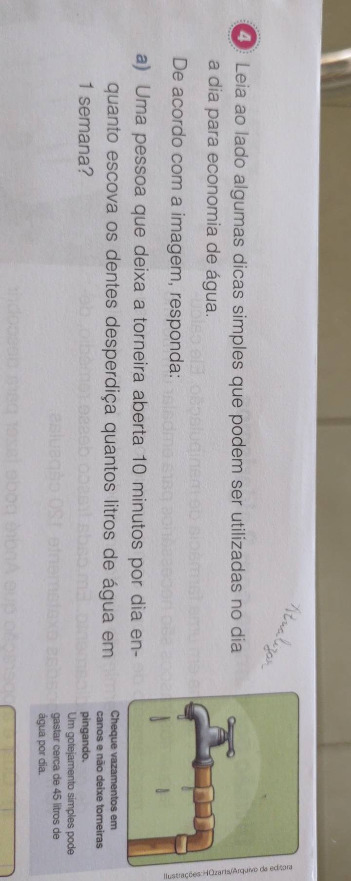 ④ Leia ao lado algumas dicas simples que podem ser utilizadas no día 
a dia para economia de água. 
De acordo com a imagem, responda: 
a) Uma pessoa que deixa a torneira aberta 10 minutos por dia en- 
quanto escova os dentes desperdiça quantos litros de água em Cheque vazamentos em 
canos e não deixe torneiras 
1 semana? pingando. 
Um gotejamento simples pode 
gastar cerca de 45 litros de 
água por dia.