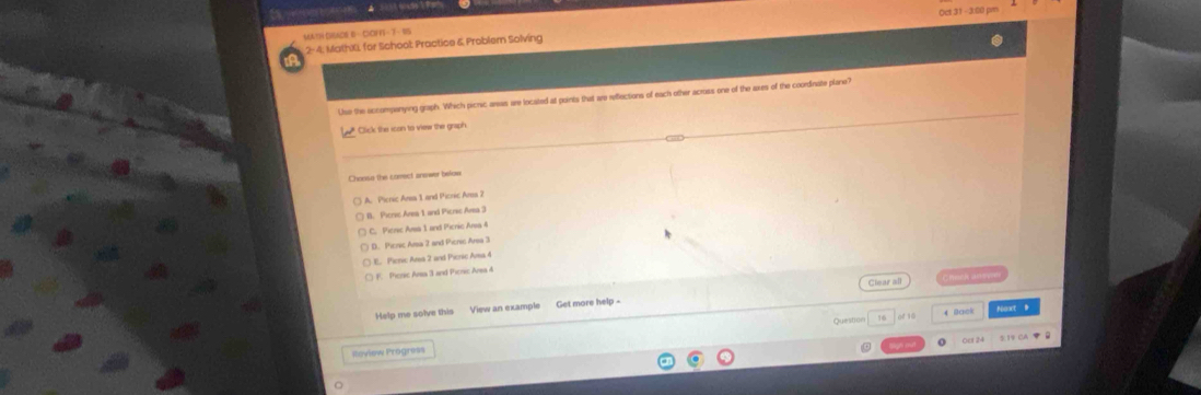 MATH DGAO6 B - COFF - 7 - 95 Oct 31 - 3:0
2-4. MathXL for School Practice & Problem Solving
Use the accompanying graph. Which picric areas are located at points that are reflections of each other across one of the axes of the coordinate plane?
* Click the icon to view the graph
Choose the correct answer below
A. Picric Ara 1 and Picric Ara 2
B. Pierse Area 1 and Picrsc Ara 3
C. Pieric Ama 1 and Picric Ansa 4
D. Picric Amsa 2 and Picnic Area 3
E. Pieric Ansa 2 and Picric Ama 4
F. Picric Area 3 and Picric Area 4
Clear all Bock anin
Help me solve this View an example Get more help -
Question 16 4 Back Ngact B
Oer 24 5:19 CA B
Review Prógress