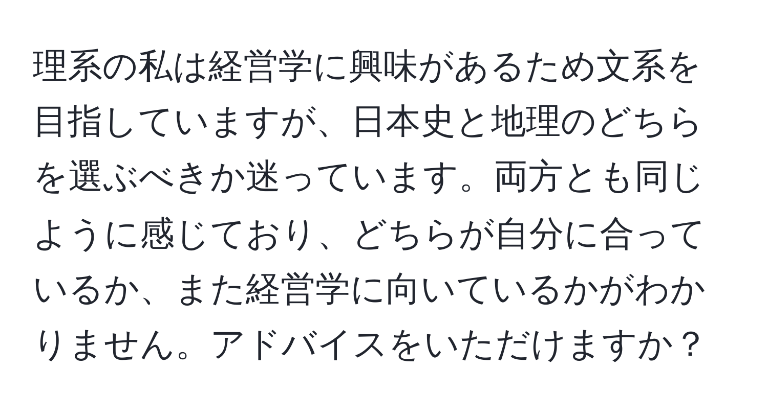 理系の私は経営学に興味があるため文系を目指していますが、日本史と地理のどちらを選ぶべきか迷っています。両方とも同じように感じており、どちらが自分に合っているか、また経営学に向いているかがわかりません。アドバイスをいただけますか？