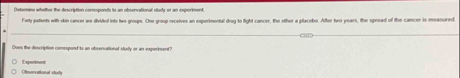 Determine whether the description corresponds to an observational study or an experiment
Forty patients with skin cancer are divided into two groups. One group receives an experimental drug to fight cancer, the other a placebo. After two years, the spread of the cancer is measured.
Does the description correspond to an observational study or an experiment?
Experiment
Observational study