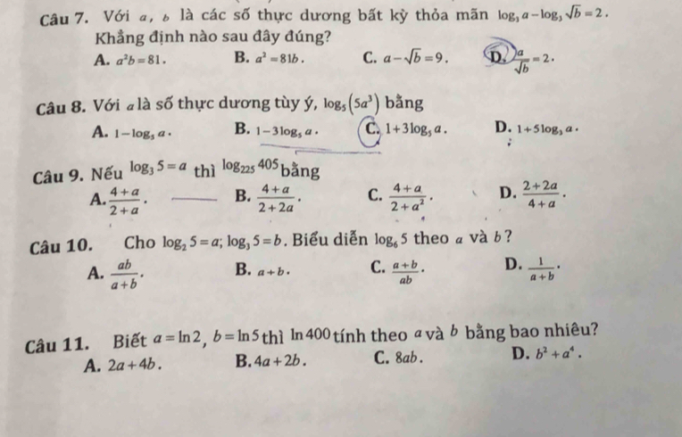 Với a, là các số thực dương bất kỳ thỏa mãn log _3a-log _3sqrt(b)=2. 
Khẳng định nào sau đây đúng?
A. a^2b=81. B. a^2=81b. C. a-sqrt(b)=9. D.  )a/sqrt(b) =2·
Câu 8. Với # là số thực dương tùy ý, log _5(5a^3) bằng
A. 1-log _5a· B. 1-3log _5a· C. 1+3log _5a. D. 1+5log _3a·
Câu 9. Nếu log _35=a thì log _225405 bằng
A.  (4+a)/2+a . B.  (4+a)/2+2a . C.  (4+a)/2+a^2 . D.  (2+2a)/4+a . 
Câu 10. Cho log _25=a; log _35=b. Biểu diễn log _65 theo a và b ?
A.  ab/a+b . B. a+b· C.  (a+b)/ab · D.  1/a+b ·
Câu 11. Biết a=ln 2, b=ln 5thi In 400 tính theo ª và b bằng bao nhiêu?
A. 2a+4b. B. 4a+2b. C. 8ab. D. b^2+a^4.