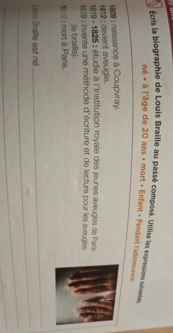 Écris la biographie de Louis Braille au passé composé. Utilise les expressions suivantes. 
né « à l'âge de 20 ans » mort « Enfant « Pendant l'adolescence 
1809 : naissance à Coupvray. 
1812 : devient aveugle. 
*1819 - 1825 : étudie à l'Institution royale des jeunes aveugles de Paris 
1829 : invente une méthode d'écriture et de lecture pour les aveugles. 
(le braille). 
18:2 : mort à Paris. 
_ 
Louis Braille est né 
_ 
_ 
_