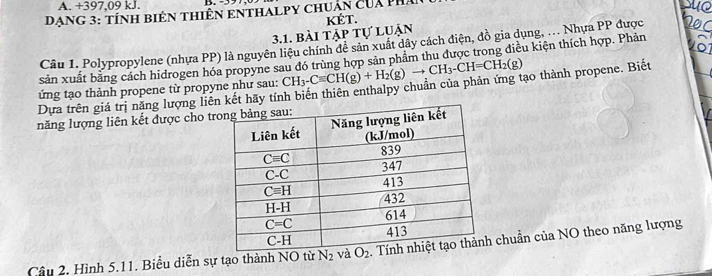 +397,09 kJ.
DạNG 3: tÍNH BIêN THIÊN ENTHALPY ChUẩn của phá
sue
KÉT.
3.1. bài tập tự luận
Câu 1. Polypropylene (nhựa PP) là nguyên liệu chính đễ sản xuất dây cách điện, đồ gia dụng, .. Nhựa PP được N0C
sản xuất bằng cách hidrogen hóa propyne sau đó trùng hợp sản phâm thu được trong điều kiện thích hợp. Phản vôi
ứng tạo thành propene từ propyne như sau: CH_3-Cequiv CH(g)+H_2(g)to CH_3-CH=CH_2(g)
Dựa trên giá trị năng lượng liên kết hãy tính biến thiên enthalpy chuẩn của phản ứng tạo thành propene. Biết
năng lượng liên kết được cho tr
Câu 2. Hình 5.11. Biểu diễn sự tạo thành NO từ N_2 chuẩn của NO theo năng lượng