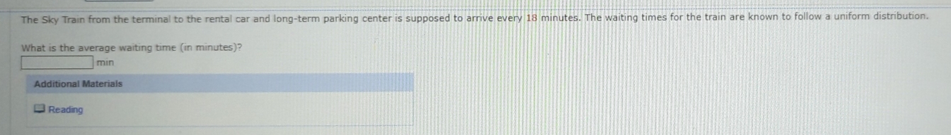 The Sky Train from the terminal to the rental car and long-term parking center is supposed to arrive every 18 minutes. The waiting times for the train are known to follow a uniform distribution. 
What is the average waiting time (in minutes)?
min
Additional Materials 
Reading
