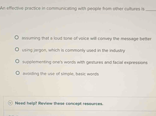 An effective practice in communicating with people from other cultures is_
assuming that a loud tone of voice will convey the message better
using jargon, which is commonly used in the industry
supplementing one's words with gestures and facial expressions
avoiding the use of simple, basic words
Need help? Review these concept resources.