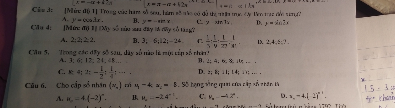 Lx=-alpha +k2π |x=π -alpha +k2π ,x∈ Z.∈ Z.C. x=π -alpha +kπ , k∈ Z. 
Câu 3: :[Mức độ 1] Trong các hàm số sau, hàm số nào có đồ thị nhận trục Oy làm trục đối xứng?
A. y=cos 3x. B. y=-sin x. C. y=sin 3x. D. y=sin 2x. 
Câu 4: [Mức độ 1] Dãy số nào sau đây là dãy số tăng?
A. 2; 2; 2; 2. B. 3; -6; 12; -24. C.  1/3 ;  1/9 ;  1/27 ;  1/81 . D. 2; 4; 6; 7. 
Câu 5. Trong các dãy số sau, dãy số nào là một cấp số nhân?
A. 3; 6; 12; 24; 48… . B. 2; 4; 6; 8; 10; … .
C. 8; 4; 2; - 1/2 ;  1/4 ; ·s. D. 5; 8; 11; 14; 17; … .
Câu 6. Cho cấp số nhân (u_n) có u_1=4; u_2=-8. Số hạng tổng quát của cấp số nhân là
A. u_n=4.(-2)^n. B. u_n=-2.4^(n-1). C. u_n=-4.2^n. D. u_n=4.(-2)^n-1. 
7asông hội a-2 Số hạng thứ n bằng 1792, Tính