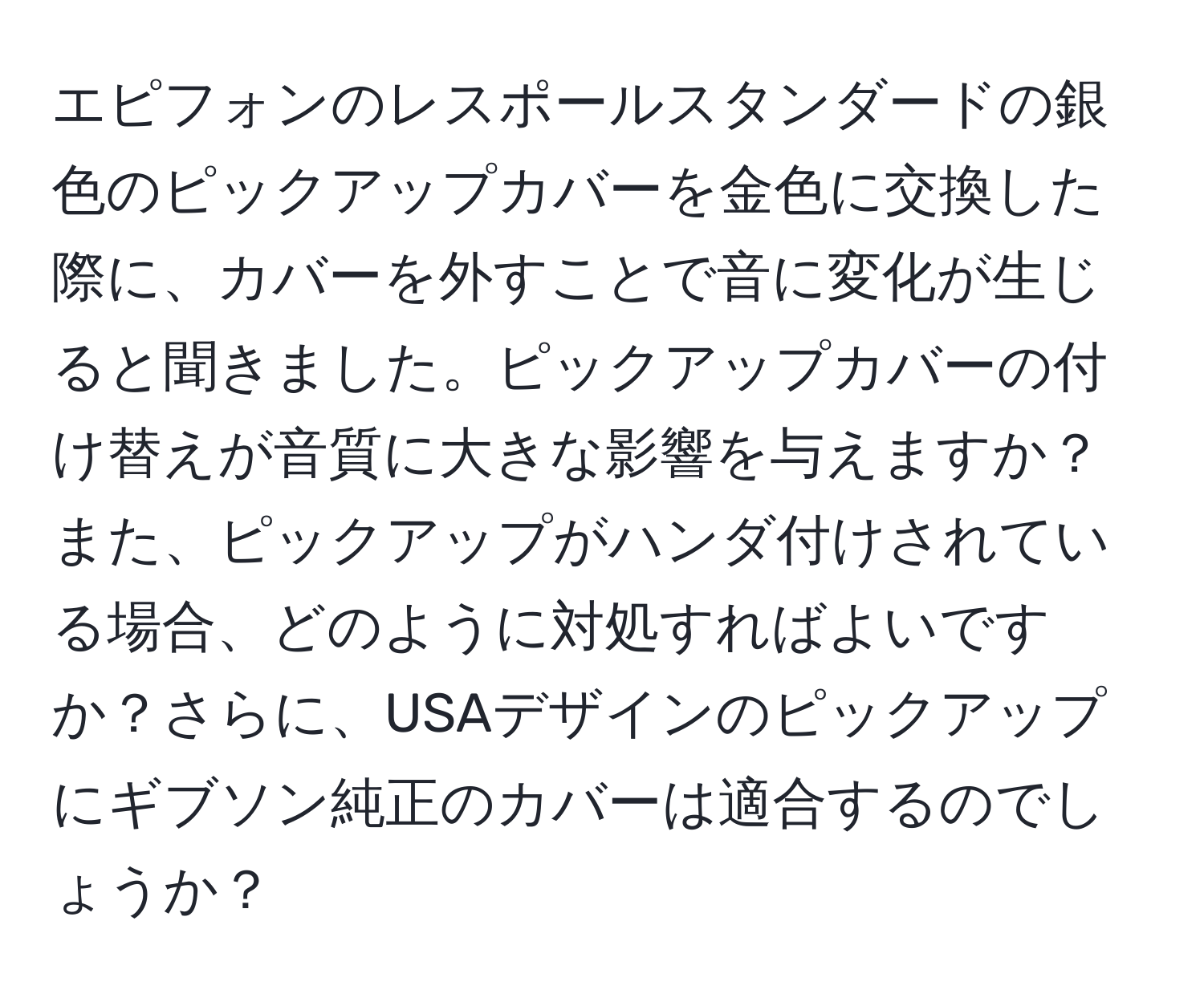 エピフォンのレスポールスタンダードの銀色のピックアップカバーを金色に交換した際に、カバーを外すことで音に変化が生じると聞きました。ピックアップカバーの付け替えが音質に大きな影響を与えますか？また、ピックアップがハンダ付けされている場合、どのように対処すればよいですか？さらに、USAデザインのピックアップにギブソン純正のカバーは適合するのでしょうか？