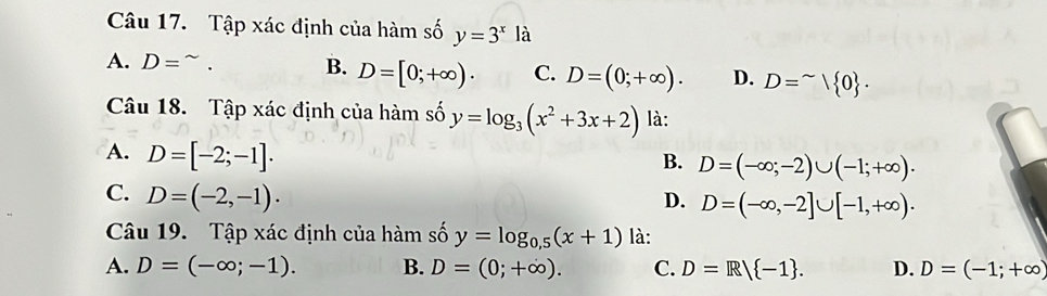 Tập xác định của hàm số y=3^x là
A. D= B. D=[0;+∈fty )· C. D=(0;+∈fty ). D. D=^sim |0. 
Câu 18. Tập xác định của hàm số y=log _3(x^2+3x+2) là:
A. D=[-2;-1].
B. D=(-∈fty ;-2)∪ (-1;+∈fty ).
C. D=(-2,-1).
D. D=(-∈fty ,-2]∪ [-1,+∈fty ). 
Câu 19. Tập xác định của hàm số y=log _0.5(x+1) là:
A. D=(-∈fty ;-1). B. D=(0;+∈fty ). C. D=R/ -1. D. D=(-1;+∈fty )