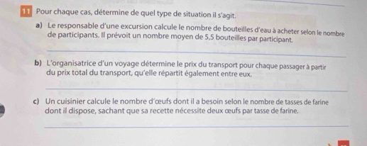 Pour chaque cas, détermine de quel type de situation il s'agit. 
a) Le responsable d'une excursion calcule le nombre de bouteilles d'eau à acheter selon le nombre 
de participants. Il prévoit un nombre moyen de 5,5 bouteilles par participant. 
_ 
b) L'organisatrice d'un voyage détermine le prix du transport pour chaque passager à partir 
du prix total du transport, qu'elle répartit également entre eux. 
_ 
c) Un cuisinier calcule le nombre d’œufs dont il a besoin selon le nombre de tasses de farine 
dont il dispose, sachant que sa recette nécessite deux œufs par tasse de farine. 
_