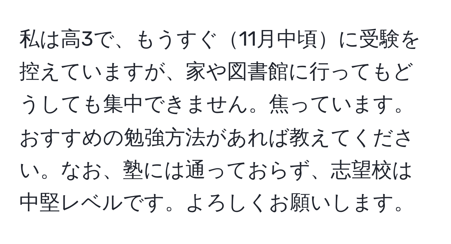 私は高3で、もうすぐ11月中頃に受験を控えていますが、家や図書館に行ってもどうしても集中できません。焦っています。おすすめの勉強方法があれば教えてください。なお、塾には通っておらず、志望校は中堅レベルです。よろしくお願いします。