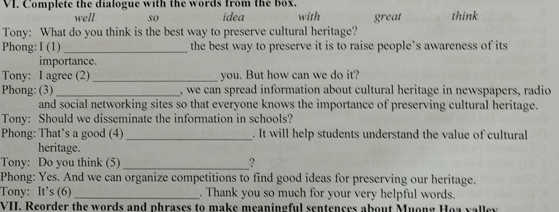 Complete the dialogue with the words from the box.
well so idea with great think
Tony: What do you think is the best way to preserve cultural heritage?
Phong: I (1)_ the best way to preserve it is to raise people’s awareness of its
importance.
Tony: I agree (2) _you. But how can we do it?
Phong: (3) _, we can spread information about cultural heritage in newspapers, radio
and social networking sites so that everyone knows the importance of preserving cultural heritage.
Tony: Should we disseminate the information in schools?
Phong: That's a good (4)_ . It will help students understand the value of cultural
heritage.
Tony: Do you think (5) _？
Phong: Yes. And we can organize competitions to find good ideas for preserving our heritage.
Tony: It’s (6) _. Thank you so much for your very helpful words.
VII. Reorder the words and phrases to make meaningful sentences about Muong Hoa valley