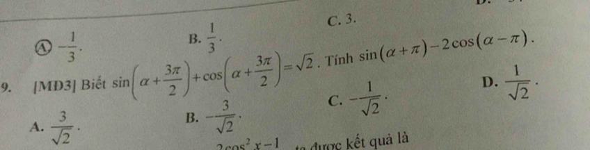 C. 3.
① - 1/3 .
B.  1/3 . 
9. [MD3] Biết sin (alpha + 3π /2 )+cos (alpha + 3π /2 )=sqrt(2). Tính sin (alpha +π )-2cos (alpha -π ).
C. - 1/sqrt(2) .
D.  1/sqrt(2) .
A.  3/sqrt(2) ·
B. - 3/sqrt(2) ·
2cos^2x-1 ta được kết quả là