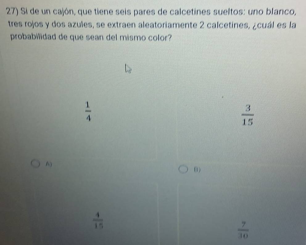 Si de un cajón, que tiene seis pares de calcetines sueltos: uno blanco,
tres rojos y dos azules, se extraen aleatoriamente 2 calcetines, ¿cuál es la
probabilidad de que sean del mismo color?
 1/4 
 3/15 
B)
 4/15 
 7/30 