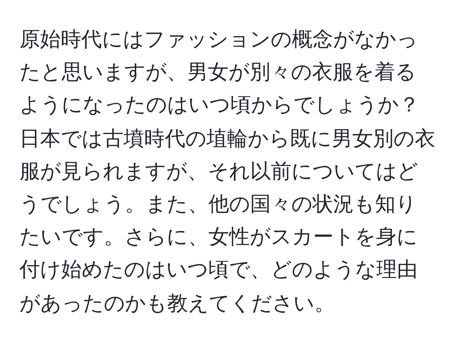 原始時代にはファッションの概念がなかったと思いますが、男女が別々の衣服を着るようになったのはいつ頃からでしょうか？日本では古墳時代の埴輪から既に男女別の衣服が見られますが、それ以前についてはどうでしょう。また、他の国々の状況も知りたいです。さらに、女性がスカートを身に付け始めたのはいつ頃で、どのような理由があったのかも教えてください。