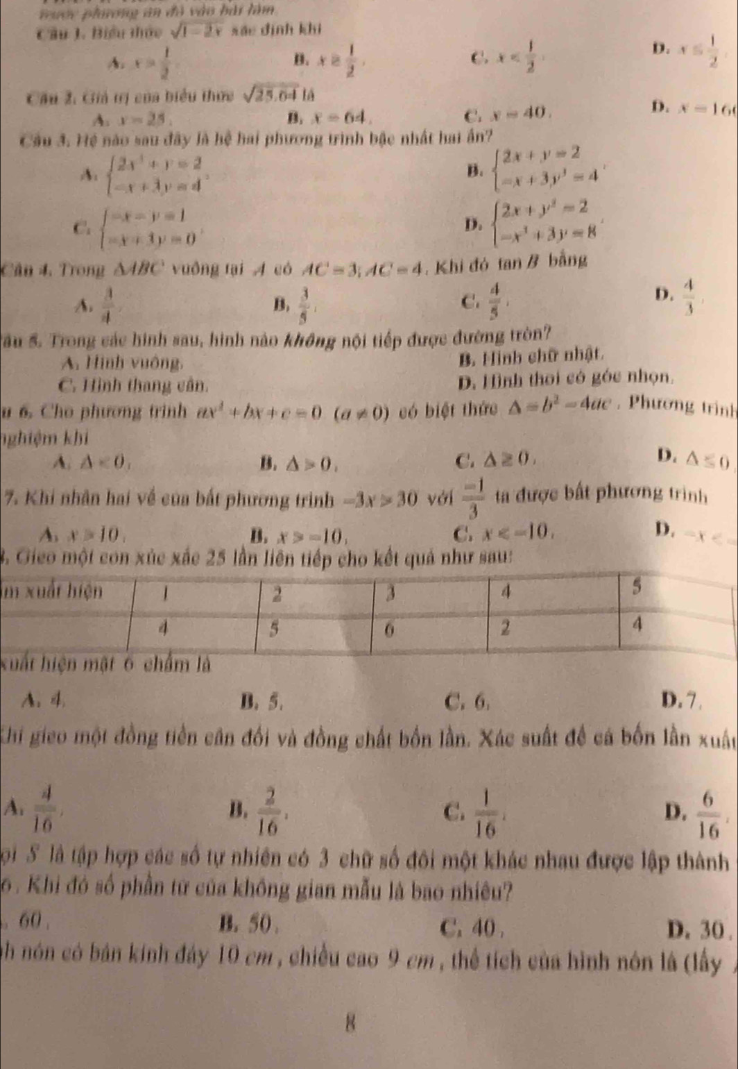 Tưcc phiơng an đã vào bài làm
Cầu 1. Biểu thức sqrt(1-2x) sáo dình khi
4. x= 1/2  x≥  1/2 . x
B.
C.
D. x≤  1/2 
Cầu 2: Giả tị của biểu thực sqrt(25.64)ls
A. x-25. B. x=64. C. x=40.
D. x-x=16
Câu 3. Hệ nào sau đây là hệ hai phương trình bậc nhất hai ấn?
A beginarrayl 2x^3+y=2 -x+3y=4endarray.
B. beginarrayl 2x+y=2 -x+3y^3=4endarray. .
C. beginarrayl -x-y=1 -x+3y=0endarray. beginarrayl 2x+y^2=2 -x^3+3y=8endarray.
D.
Cân 4. Trong △ ABC vuồng tại A có AC=3;AC=4. Khi đó tan B bằng
A.  3/4   3/5 ,  4/5 ,
B.
C.
D.  4/3 
Sầu S. Trong các hình sau, hình nào không nội tiếp được đường tròn?
A. Hình vuông,
B. Hình chữ nhật
C. Hình thang cân. D. H ình thời có góc nhọn.
u 6. Cho phương trinh ax^2+bx+c=0(a!= 0) có biệt thức △ =b^2-4ac , Phương trình
nghiệm khi
D.
A. △ <0, B. △ >0, C. △ ≥ 0, △ ≤ 0
7. Khi nhân hai về của bất phương trình -3x>30 với  (-1)/3  ta được bất phương trình
A. x>10, B. x>-10, C. x D. -x<-</tex>
3. Gieo một con xúc xắc 25 lần liên tiếp cho kết quả như sau:
x
A. 4. B. 5. C. 6. D. 7.
Chi gieo một đồng tiền cân đối và đồng chất bốn lần. Xác suất để cá bốn lần xuất
A.  4/16 ,  2/16 ,  1/16 .  6/16 .
B.
C.
D.
Sội S là tập hợp các số tự nhiên có 3 chữ số đôi một khác nhau được lập thành
6 . Khi đó số phần tứ của không gian mẫu là bao nhiêu?
. 60 . B. 50 . C. 40 . D. 30 .
nh nón có bán kính đảy 10 cm , chiều cao 9 cm , thể tích của hình nôn là (lấy
8