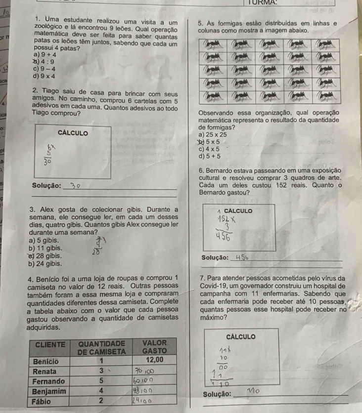 TURMA
1. Uma estudante realizou uma visita a um
zoológico e lá encontrou 9 leões. Qual operação 5. As formigas estão distribuídas em linhas e
matemática deve ser feita para saber quantas colunas como mostra a imagem abaixo.
or π
patas os leões têm juntos, sabendo que cada um
possui 4 patas?
a) 9+4
) 4:9
c) 9-4
ica d) 9* 4
2. Tiago saiu de casa para brincar com seus
amigos. No caminho, comprou 6 cartelas com 5
4 adesivos em cada uma. Quantos adesivos ao todo
cs Tiago comprou?  Observando essa organização, qual operação
matemática representa o resultado da quantidade
0
de formigas?
CALCULO
a) 25* 25
5* 5
c) 4* 5
d) 5+5
6. Bernardo estava passeando em uma exposição
cultural e resolveu comprar 3 quadros de arte.
Solução: _Cada um deles custou 152 reais. Quanto o
_
Bernardo gastou?
3. Alex gosta de colecionar gibis. Durante a  CÁLCULO
semana, ele consegue ler, em cada um desses
dias, quatro gibis. Quantos gibis Alex consegue ler
durante uma semana?
a) 5 gibis.
b) 11 gibis.
28 gibis. Solução:_
b) 24 gibis.
_
4. Benício foi a uma loja de roupas e comprou 1 7. Para atender pessoas acometidas pelo vírus da
camiseta no valor de 12 reais. Outras pessoas Covid-19, um governador construiu um hospital de
também foram a essa mesma loja e compraram campanha com 11 enfermarias. Sabendo que
quantidades diferentes dessa camiseta. Complete cada enfermaria pode receber até 10 pessoas,
a tabela abaixo com o valor que cada pessoa quantas pessoas esse hospital pode receber no
gastou observando a quantidade de camisetas máximo?
adquiridas.
CALCULO
Solução:_
_