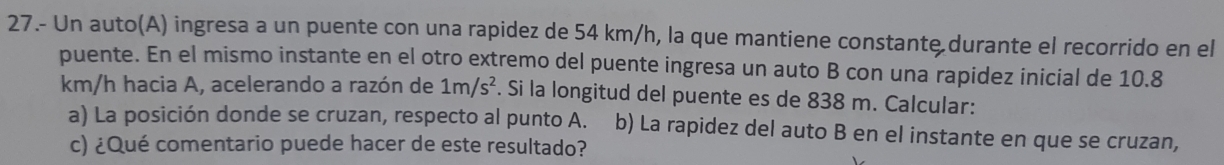 27.- Un auto(A) ingresa a un puente con una rapidez de 54 km/h, la que mantiene constante durante el recorrido en el 
puente. En el mismo instante en el otro extremo del puente ingresa un auto B con una rapidez inicial de 10.8
km/h hacia A, acelerando a razón de 1m/s^2. Si la longitud del puente es de 838 m. Calcular: 
a) La posición donde se cruzan, respecto al punto A. b) La rapidez del auto B en el instante en que se cruzan, 
c) ¿Qué comentario puede hacer de este resultado?