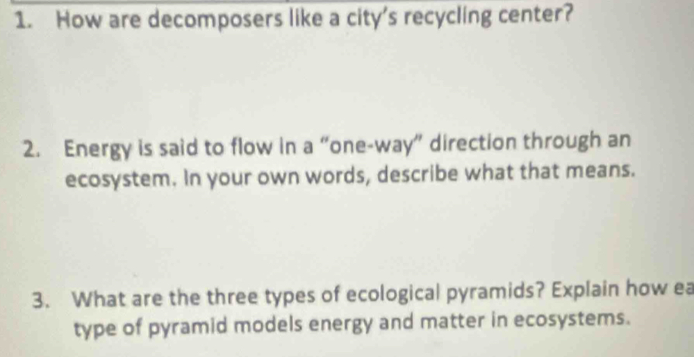 How are decomposers like a city's recycling center? 
2. Energy is said to flow in a “one-way” direction through an 
ecosystem. In your own words, describe what that means. 
3. What are the three types of ecological pyramids? Explain how ea 
type of pyramid models energy and matter in ecosystems.