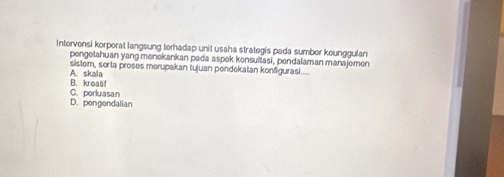 Intervensi korporat langsung terhadap unit usaha strategis pada sumber keunggulan
pengetahuan yang menekankan pada aspek konsultasi, pendalaman manajemen
sistem, serta proses merupakan tujuan pendekatan konfigurasi....
A. skala
B. kreatif
C. perluasan
D. pengendalian