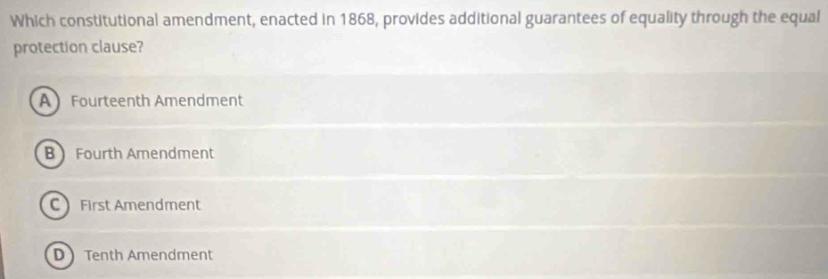 Which constitutional amendment, enacted in 1868, provides additional guarantees of equality through the equal
protection clause?
A Fourteenth Amendment
B Fourth Amendment
C First Amendment
D Tenth Amendment