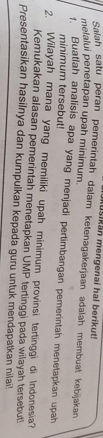 ušikan mengenai hal berikut! 
Salah satu peran pemerintah dalam ketenagakerjaan adalah membuat kebíjakan 
melalui penetapan upah minimum. 
1. Buatlah analisis apa yang menjadi pertimbangan pemerintah menetapkan upah 
minimum tersebut! 
2. Wilayah mana yang memiliki upah minimum provinsi tertinggi di Indonesia? 
Kemukakan alasan pemerintah menetapkan UMP tertinggi pada wilayah tersebut! 
Presentasikan hasilnya dan kumpulkan kepada guru untuk mendapatkan nilai!