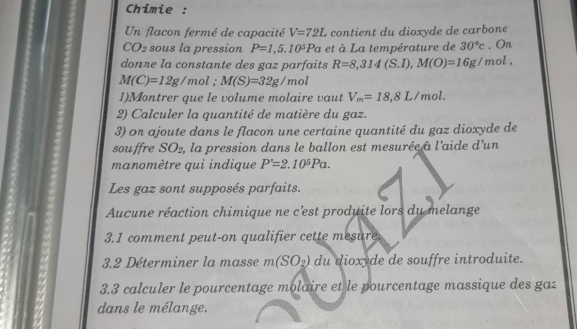 Chimie : 
Un flacon fermé de capacité V=72L contient du dioxyde de carbone
CO_2 sous la pression P=1,5.10^5Pa et à La température de 30°c. On 
donne la constante des gaz parfaits R=8,314(S.I), M(O)=16g/mol,
M(C)=12g/mol; M(S)=32g/mol
1)Montrer que le volume molaire vaut V_m=18,8L/mol. 
2) Calculer la quantité de matière du gaz. 
3) on ajoute dans le flacon une certaine quantité du gaz dioxyde de 
souffre SO2, la pression dans le ballon est mesurée à l’aide d’un 
manomètre qui indique P'=2.10^5Pa. 
Les gaz sont supposés parfaits. 
Aucune réaction chimique ne c’est produite lors du melange 
3.1 comment peut-on qualifier cette mesure. 
3.2 Déterminer la masse m(SO_2) du dioxyde de souffre introduite. 
3.3 calculer le pourcentage molaire et le pourcentage massique des ga 
dans le mélange.