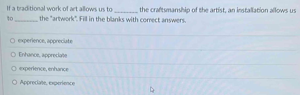 If a traditional work of art allows us to _the craftsmanship of the artist, an installation allows us
to_ the “artwork”. Fill in the blanks with correct answers.
experience, appreciate
Enhance, appreciate
experience, enhance
Appreciate, experience