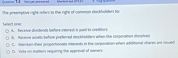 Not yet answered Marked out of 0.67 * Hág quesbon
The preemptive right refers to the right of common stockholders to:
Select one:
A. Receive dividends before interest is paid to creditors
B. Receive assets before preferred stockholders when the corporation dissolves
C. Maintain their proportionate interests in the corporation when additional shares are issued
D. Vote on matters requiring the approval of owners