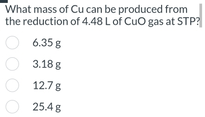 What mass of Cu can be produced from
the reduction of 4.48 L of CuO gas at STP?
6.35 g
3.18 g
12.7 g
25.4 g