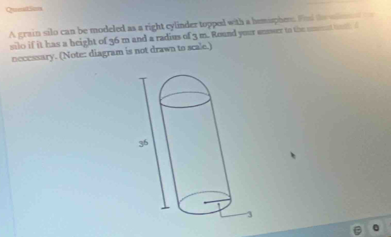 Queation 
A grain silo can be modeled as a right cylinder topped with a hemispher. Fnd the vment t 
silo if it has a beight of 36 m and a radius of 3 m. Round your unswer to the unent thoth f 
necessary. (Note: diagram is not drawn to scale.)