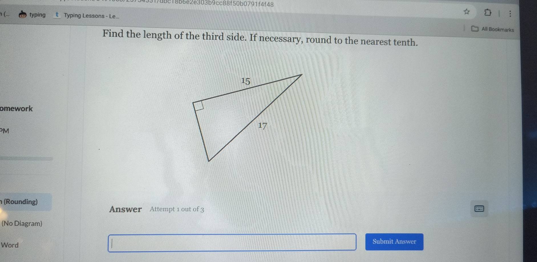 9f7dbc18b6e2e303b9cc88f50b0791f4f48 
typing Typing Lessons - Le... 
All Bookmarks 
Find the length of the third side. If necessary, round to the nearest tenth. 
omework 
PM 
(Rounding) 
Answer Attempt 1 out of 3 
(No Diagram) 
Word 
Submit Answer