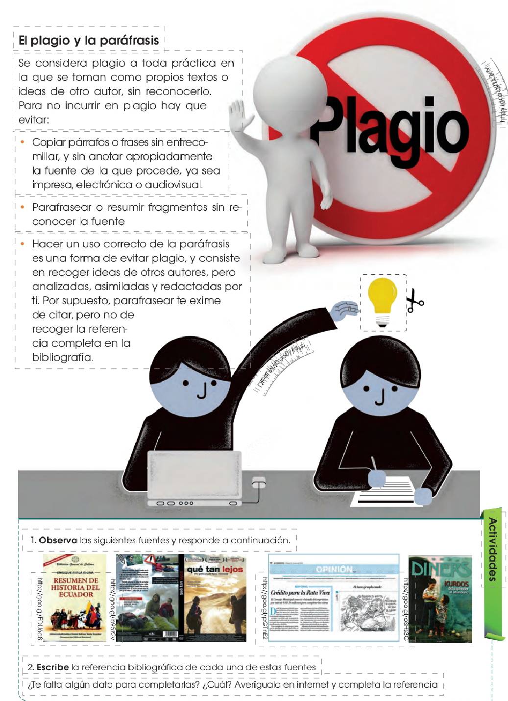 El plagio y la paráfrasis 
Se considera plagio a toda práctica en 
la que se toman como propios textos o 
ideas de otro autor, sin reconocerío. 
Para no incurrir en plagio hay que 
evitar: 
Copiar párrafos o frases sin entreco- 
millar, y sin anotar apropiadamente 
la fuente de la que procede, ya sea 
Plagio 
impresa, electrónica o audiovisual. 
Parafrasear o resumir fragmentos sin re- 
conocer la fuente 
Hacer un uso correcto de la paráfrasis 
es una forma de evitar plagio, y consiste 
en recoger ideas de otros autores, pero 
analizadas, asimiladas y redactadas por 
ti. Por supuesto, parafrasear te exime 
de citar, pero no de 
recoger la referen- 
cia completa en la 
bibliografía. 
a đo dy A 
1. Observa las siguientes fuentes y responde a continuación. 
Enruque AtGla MGra qué tan lejos 
RESUMEN DE KURDOS 
a 
HISTORIA D EL Crédito para la Ruta Viva El tura gempl cando 
ECUADOR 
2. Escribe la referencia bibliográfica de cada una de estas fuentes 
¿Te falta algún dato para completarlas? ¿Cuál? Averígualo en internet y completa la referencia