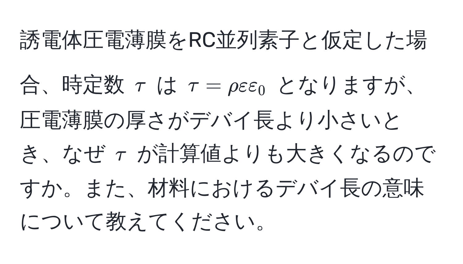 誘電体圧電薄膜をRC並列素子と仮定した場合、時定数 $tau$ は $tau = rho varepsilon varepsilon_0$ となりますが、圧電薄膜の厚さがデバイ長より小さいとき、なぜ $tau$ が計算値よりも大きくなるのですか。また、材料におけるデバイ長の意味について教えてください。