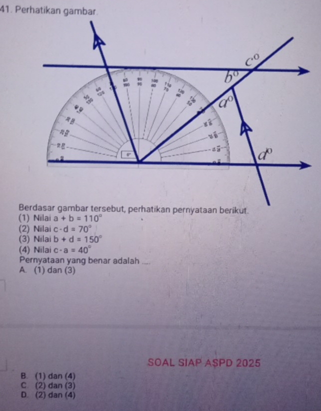 (1) Nilai a+b=110°
(2) Nilai c-d=70°
(3) Nilai b+d=150°
(4) Nilai c-a=40°
Pernyataan yang benar adalah ....
A. (1) dan (3)
SOAL SIAP ASPD 2025
B. (1) dan (4)
C. (2) dan (3)
D. (2) dan (4)