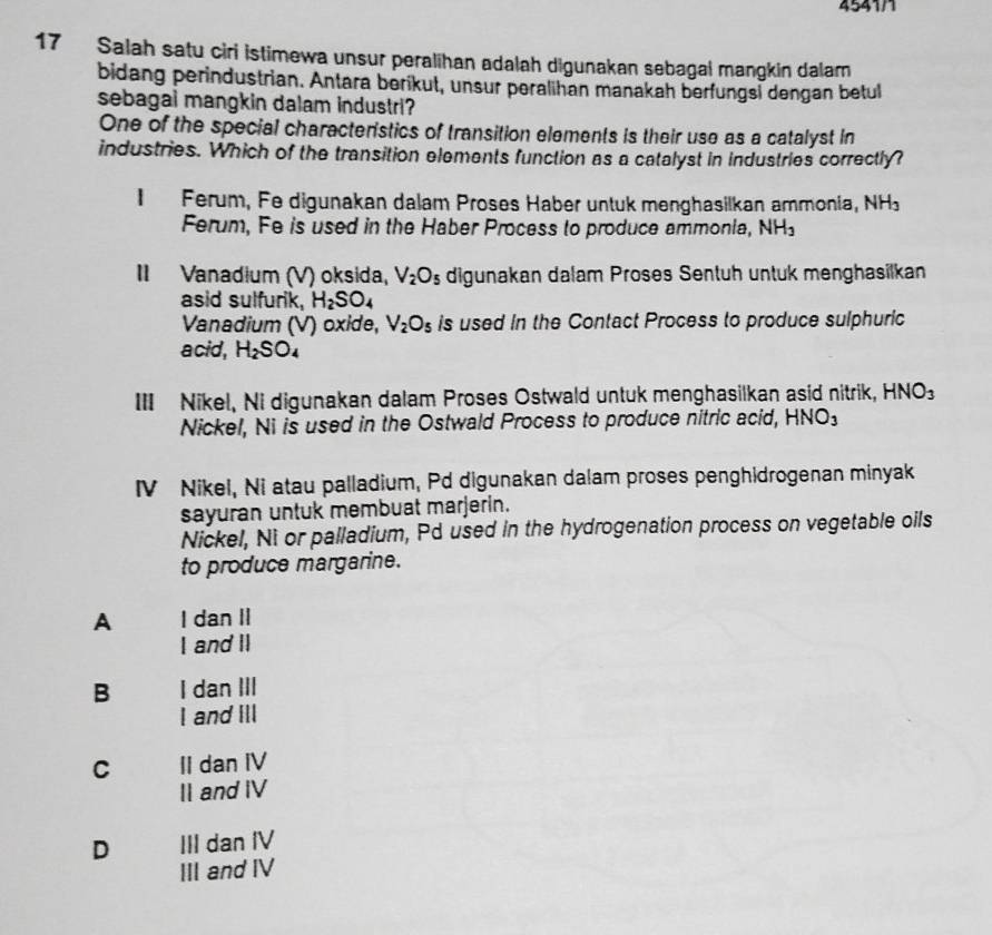 4541/1
17 Salah satu ciri istimewa unsur peralihan adalah digunakan sebagal mangkin dalam
bidang perindustrian. Antara berikut, unsur peralihan manakah berfungsi dengan betul
sebagai mangkin dalam industri?
One of the special characterstics of transition elements is their use as a catalyst in
industries. Which of the transition elements function as a catalyst in industries correctly?
、 Ferum, Fe digunakan dalam Proses Haber untuk menghasilkan ammonia, NH_3
Ferum, Fe is used in the Haber Process to produce ammonia, NH_3
II Vanadium (V) oksida, V_2O_5 digunakan dalam Proses Sentuh untuk menghasilkan
asid sulfurik, H_2SO_4
Vanadium (V) oxide, V_2O_5 is used in the Contact Process to produce sulphuric
acid, H_2SO_4
III Nikel, Ni digunakan dalam Proses Ostwald untuk menghasilkan asid nitrik, HNO_3
Nickel, Ni is used in the Ostwald Process to produce nitric acid, HNO_3
IV Nikel, Ni atau palladium, Pd digunakan dalam proses penghidrogenan minyak
sayuran untuk membuat marjerin.
Nickel, Nì or palladium, Pd used in the hydrogenation process on vegetable oils
to produce margarine.
A I dan II
I and II
B I dan III
I and IlI
C II dan IV
II and IV
D III dan IV
III and IV